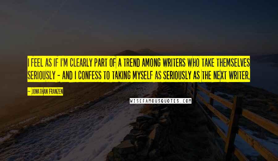 Jonathan Franzen Quotes: I feel as if I'm clearly part of a trend among writers who take themselves seriously - and I confess to taking myself as seriously as the next writer.