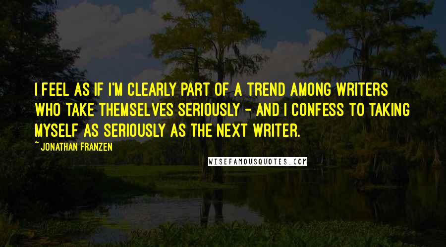 Jonathan Franzen Quotes: I feel as if I'm clearly part of a trend among writers who take themselves seriously - and I confess to taking myself as seriously as the next writer.