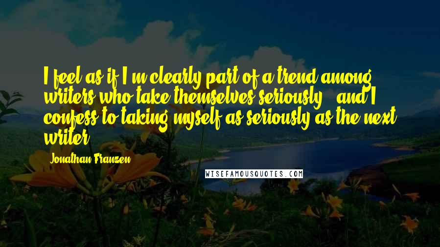 Jonathan Franzen Quotes: I feel as if I'm clearly part of a trend among writers who take themselves seriously - and I confess to taking myself as seriously as the next writer.