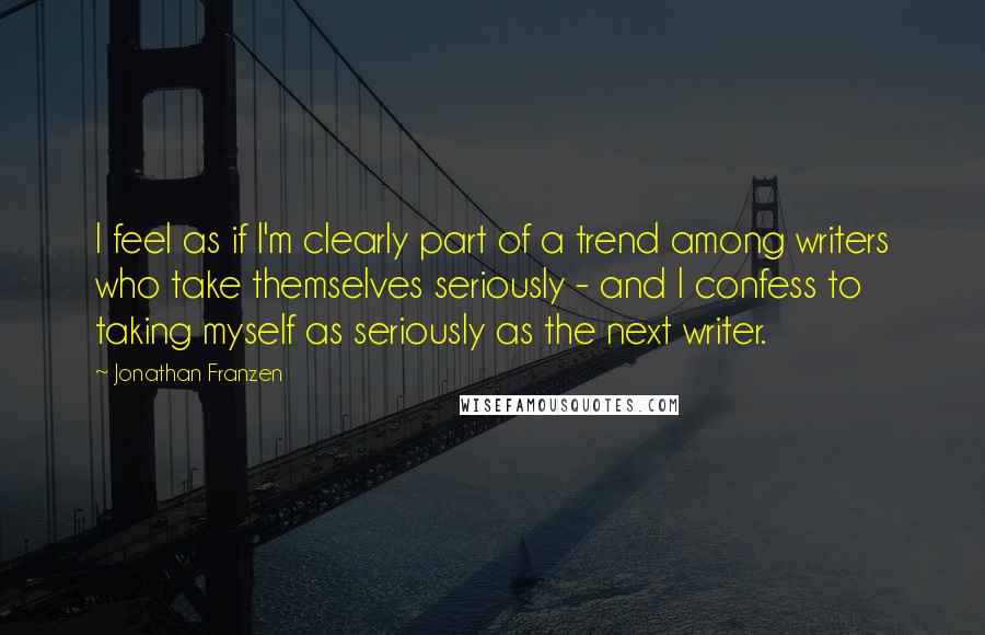 Jonathan Franzen Quotes: I feel as if I'm clearly part of a trend among writers who take themselves seriously - and I confess to taking myself as seriously as the next writer.