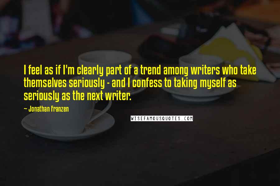 Jonathan Franzen Quotes: I feel as if I'm clearly part of a trend among writers who take themselves seriously - and I confess to taking myself as seriously as the next writer.