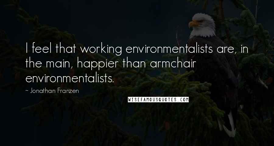 Jonathan Franzen Quotes: I feel that working environmentalists are, in the main, happier than armchair environmentalists.