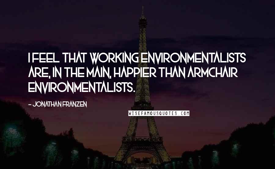 Jonathan Franzen Quotes: I feel that working environmentalists are, in the main, happier than armchair environmentalists.