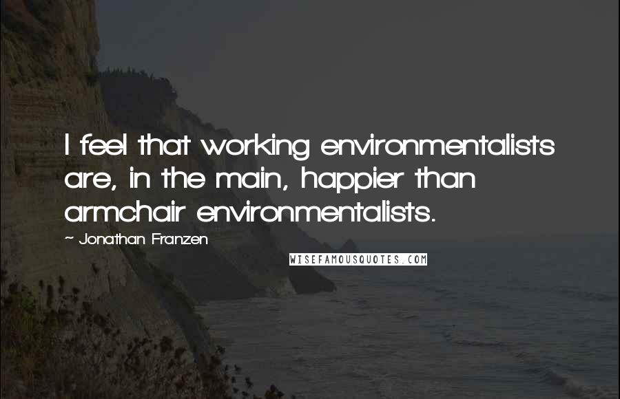 Jonathan Franzen Quotes: I feel that working environmentalists are, in the main, happier than armchair environmentalists.