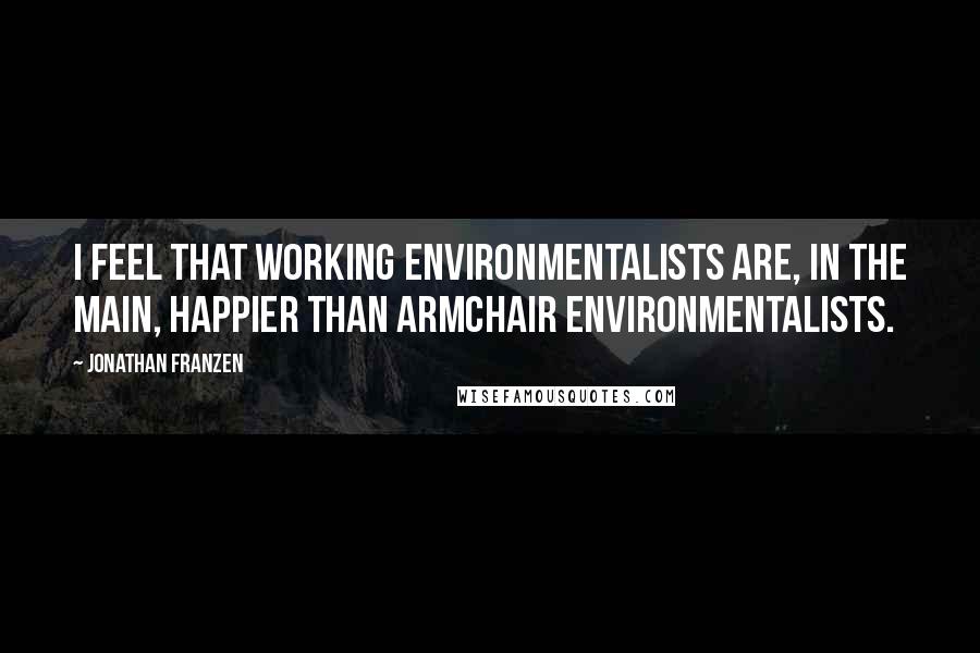Jonathan Franzen Quotes: I feel that working environmentalists are, in the main, happier than armchair environmentalists.