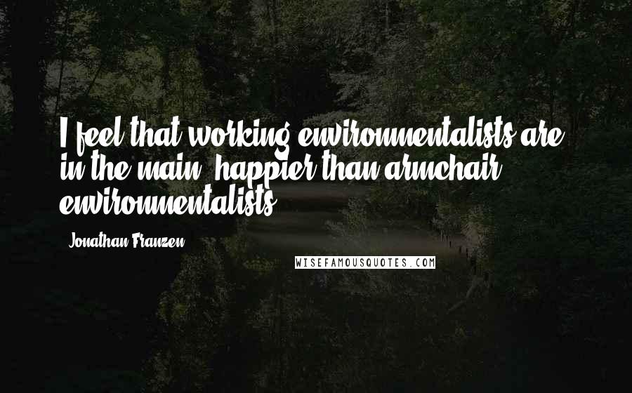 Jonathan Franzen Quotes: I feel that working environmentalists are, in the main, happier than armchair environmentalists.