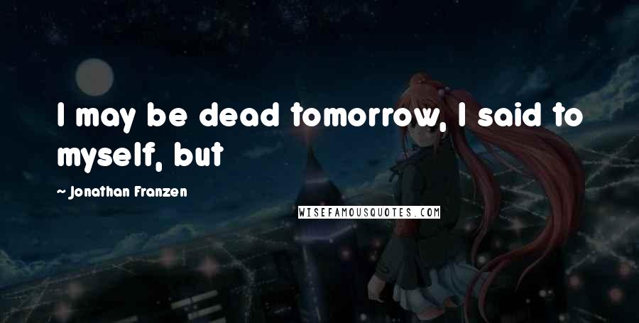 Jonathan Franzen Quotes: I may be dead tomorrow, I said to myself, but