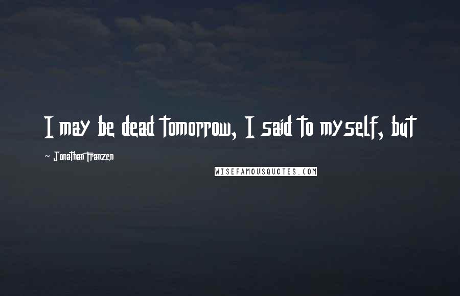 Jonathan Franzen Quotes: I may be dead tomorrow, I said to myself, but