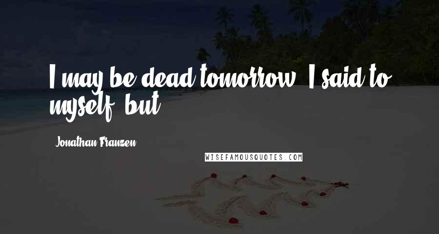 Jonathan Franzen Quotes: I may be dead tomorrow, I said to myself, but