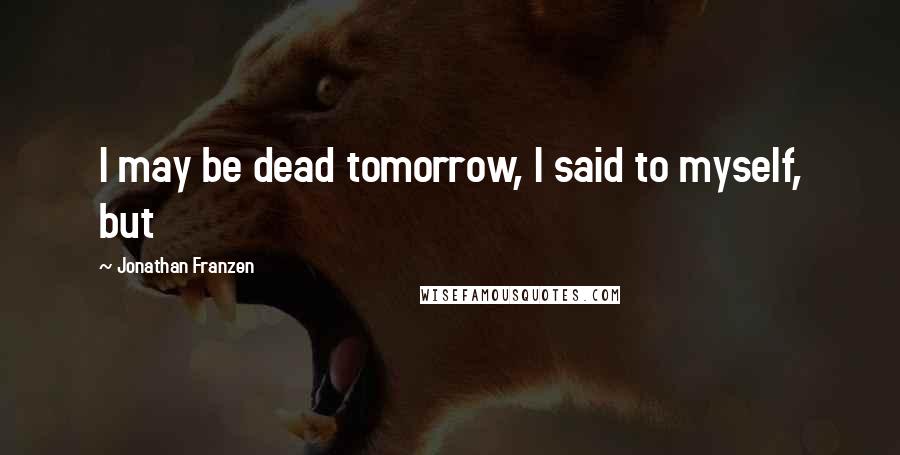 Jonathan Franzen Quotes: I may be dead tomorrow, I said to myself, but