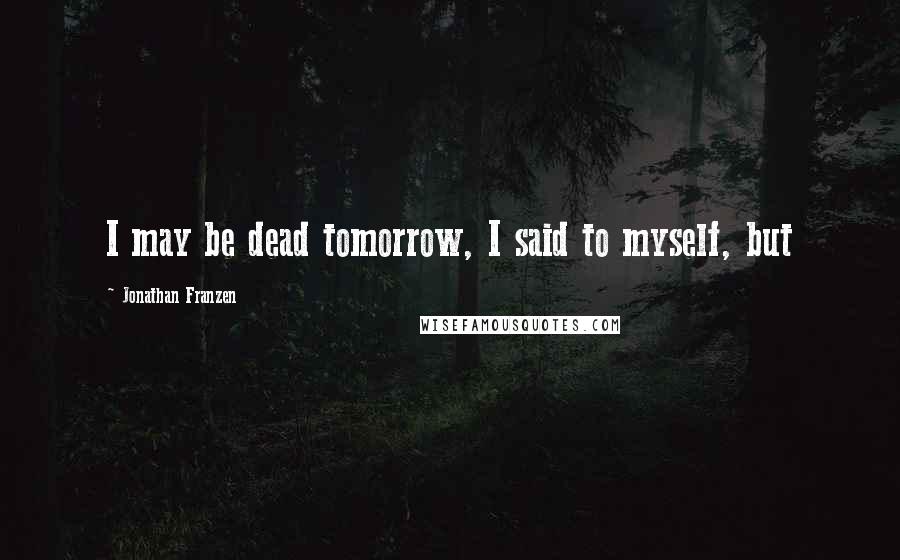 Jonathan Franzen Quotes: I may be dead tomorrow, I said to myself, but