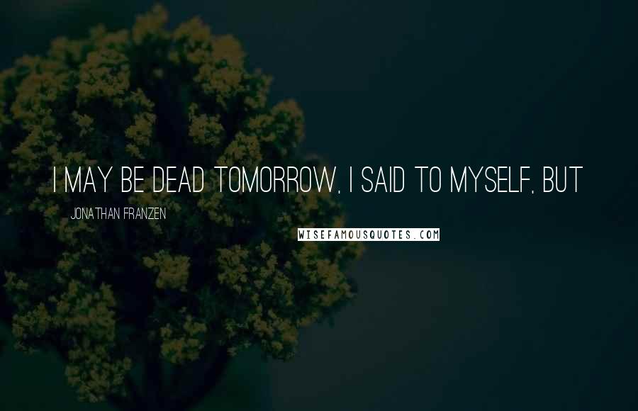 Jonathan Franzen Quotes: I may be dead tomorrow, I said to myself, but