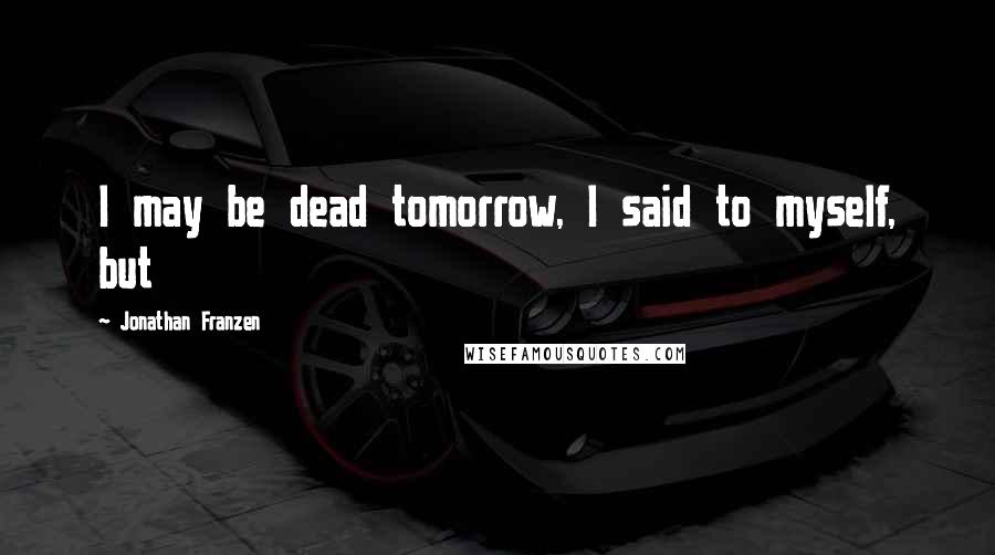 Jonathan Franzen Quotes: I may be dead tomorrow, I said to myself, but