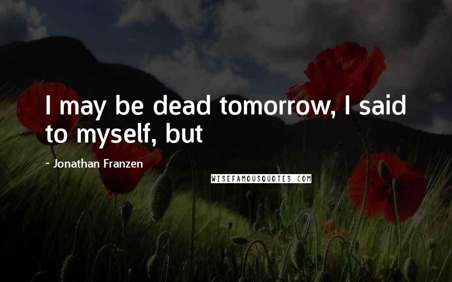 Jonathan Franzen Quotes: I may be dead tomorrow, I said to myself, but