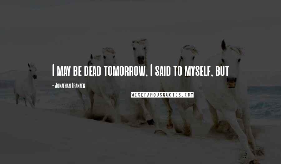 Jonathan Franzen Quotes: I may be dead tomorrow, I said to myself, but