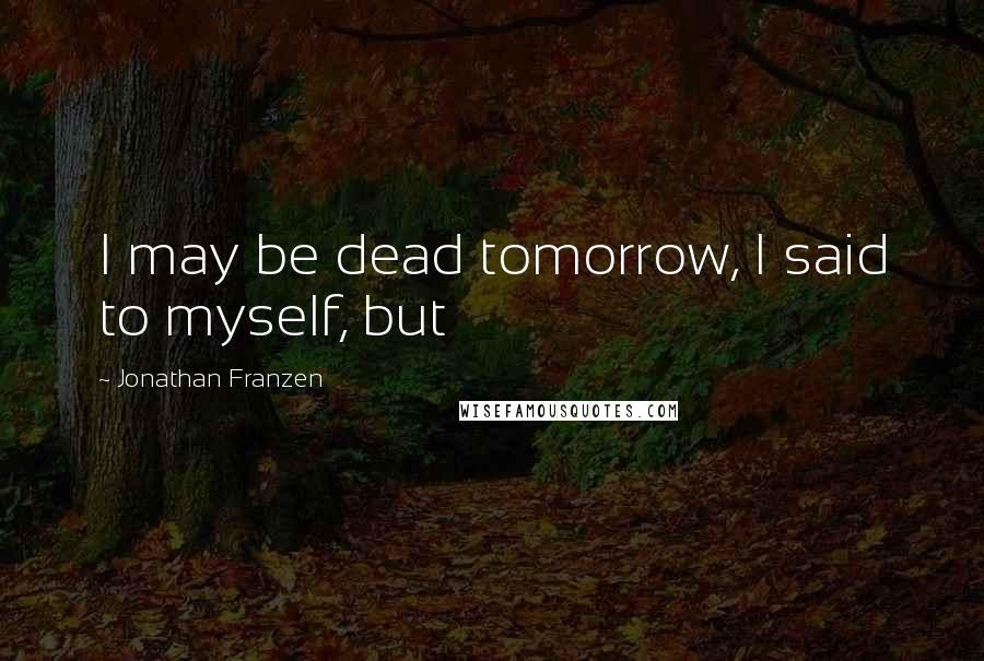 Jonathan Franzen Quotes: I may be dead tomorrow, I said to myself, but