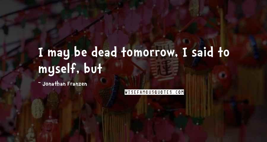 Jonathan Franzen Quotes: I may be dead tomorrow, I said to myself, but