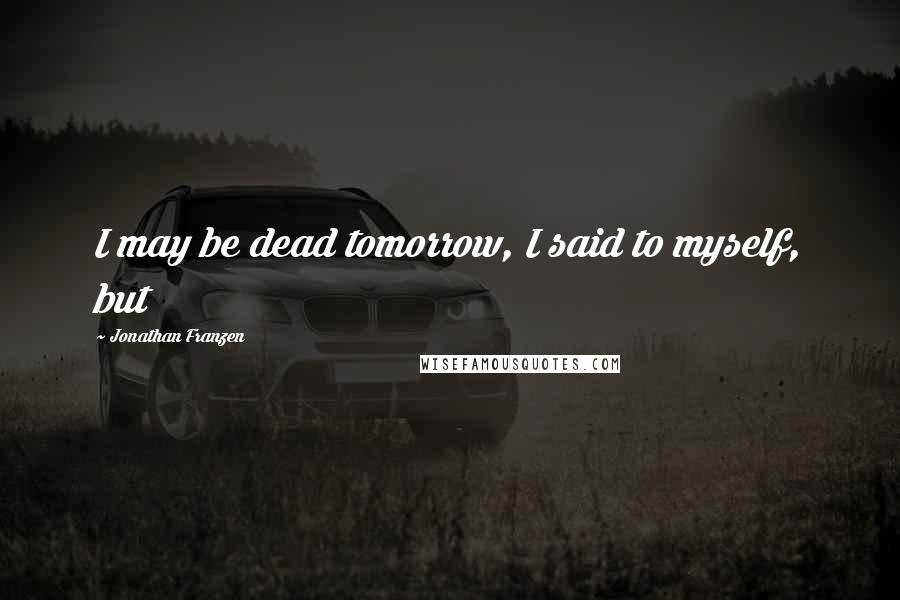 Jonathan Franzen Quotes: I may be dead tomorrow, I said to myself, but