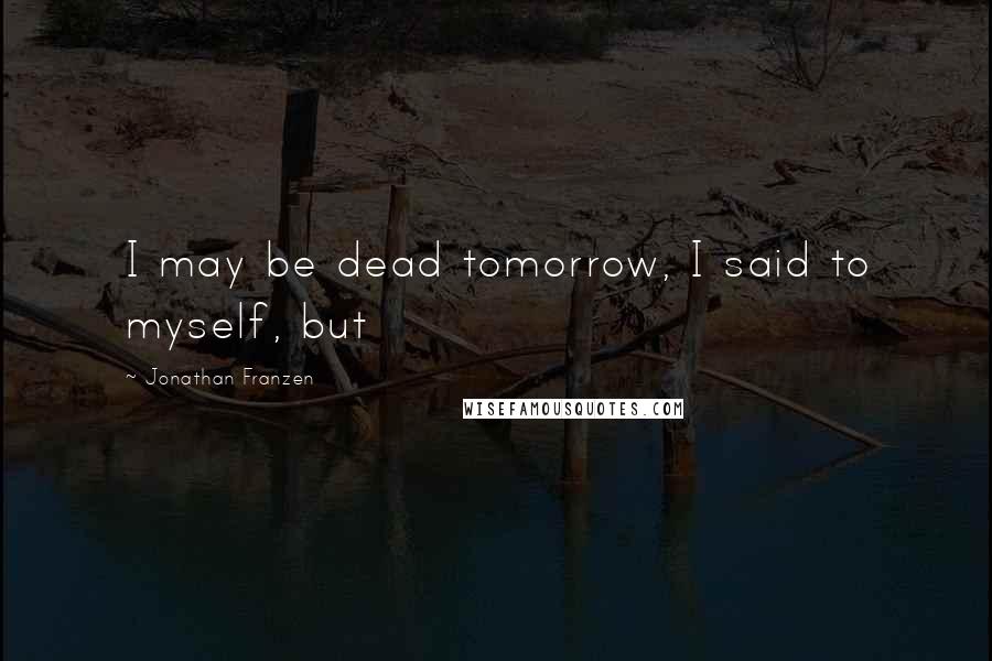 Jonathan Franzen Quotes: I may be dead tomorrow, I said to myself, but