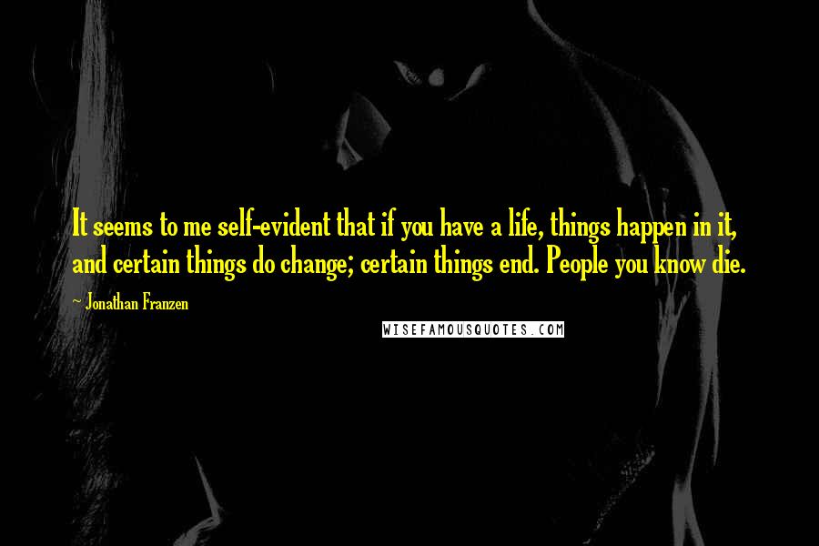 Jonathan Franzen Quotes: It seems to me self-evident that if you have a life, things happen in it, and certain things do change; certain things end. People you know die.