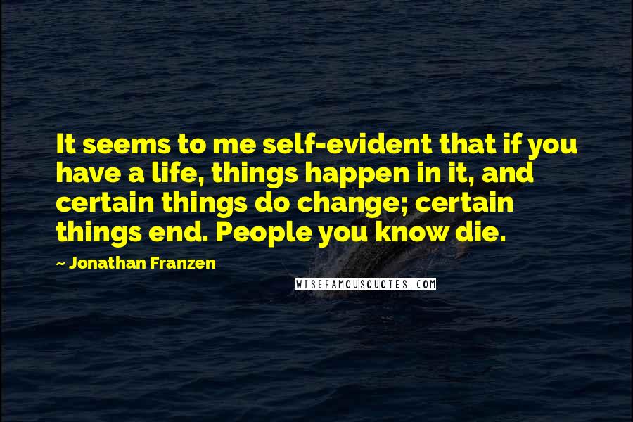 Jonathan Franzen Quotes: It seems to me self-evident that if you have a life, things happen in it, and certain things do change; certain things end. People you know die.