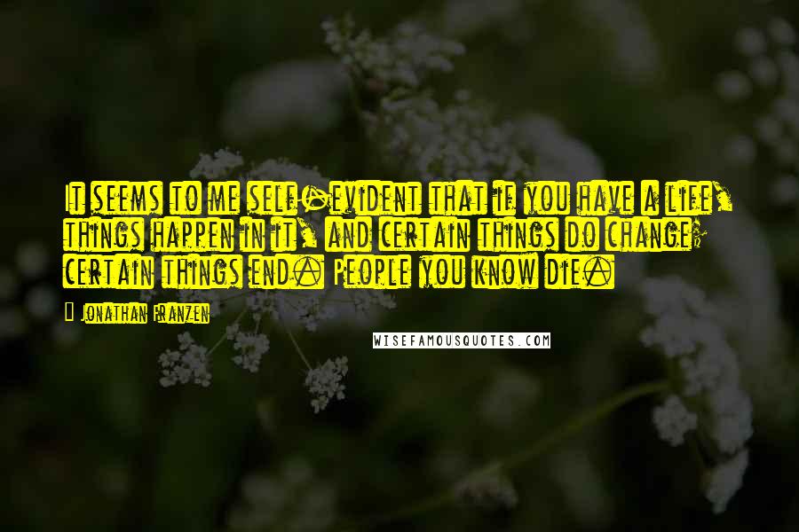 Jonathan Franzen Quotes: It seems to me self-evident that if you have a life, things happen in it, and certain things do change; certain things end. People you know die.