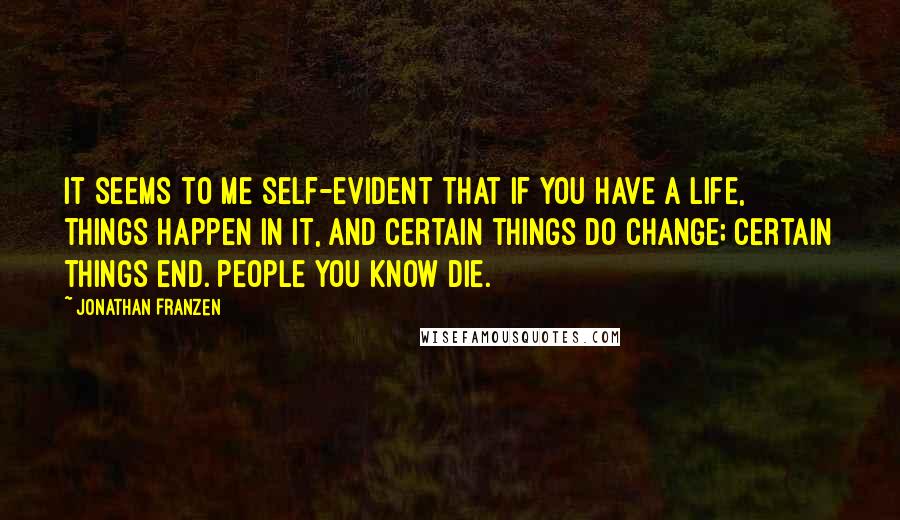 Jonathan Franzen Quotes: It seems to me self-evident that if you have a life, things happen in it, and certain things do change; certain things end. People you know die.