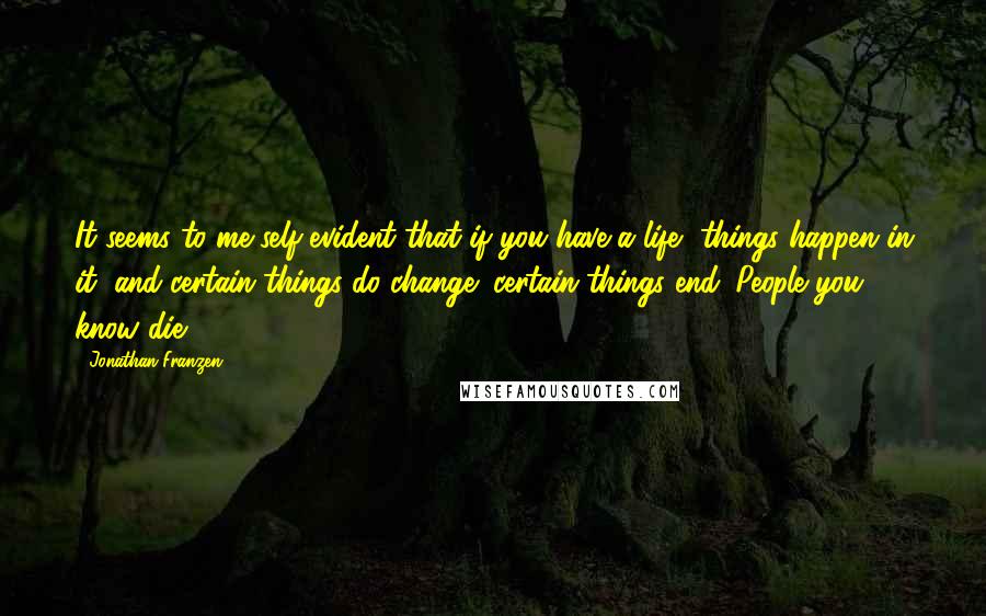 Jonathan Franzen Quotes: It seems to me self-evident that if you have a life, things happen in it, and certain things do change; certain things end. People you know die.