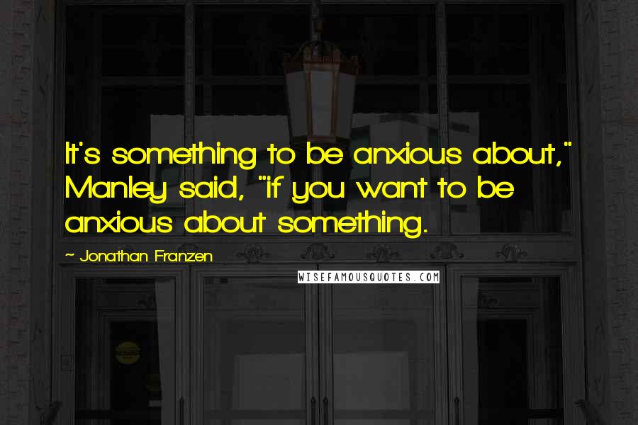 Jonathan Franzen Quotes: It's something to be anxious about," Manley said, "if you want to be anxious about something.
