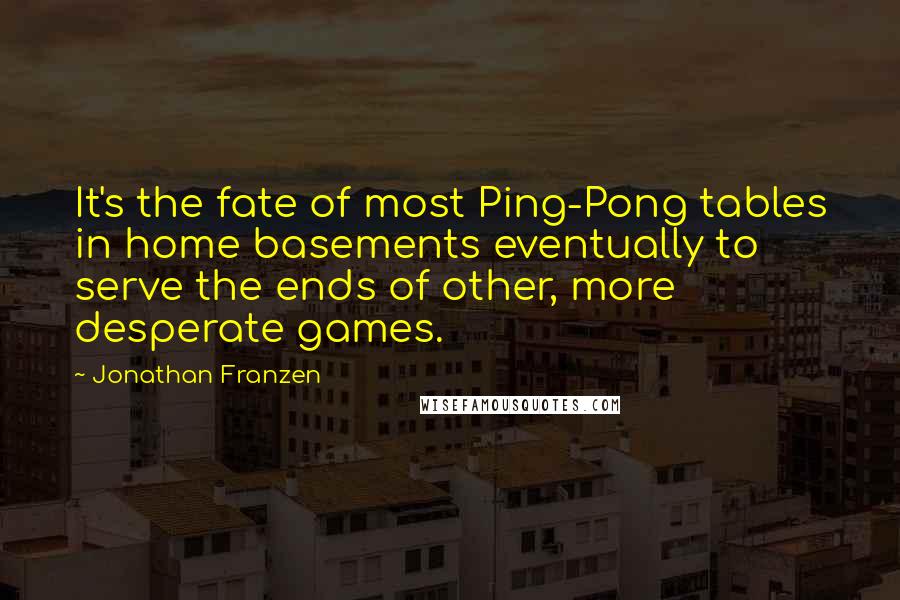 Jonathan Franzen Quotes: It's the fate of most Ping-Pong tables in home basements eventually to serve the ends of other, more desperate games.