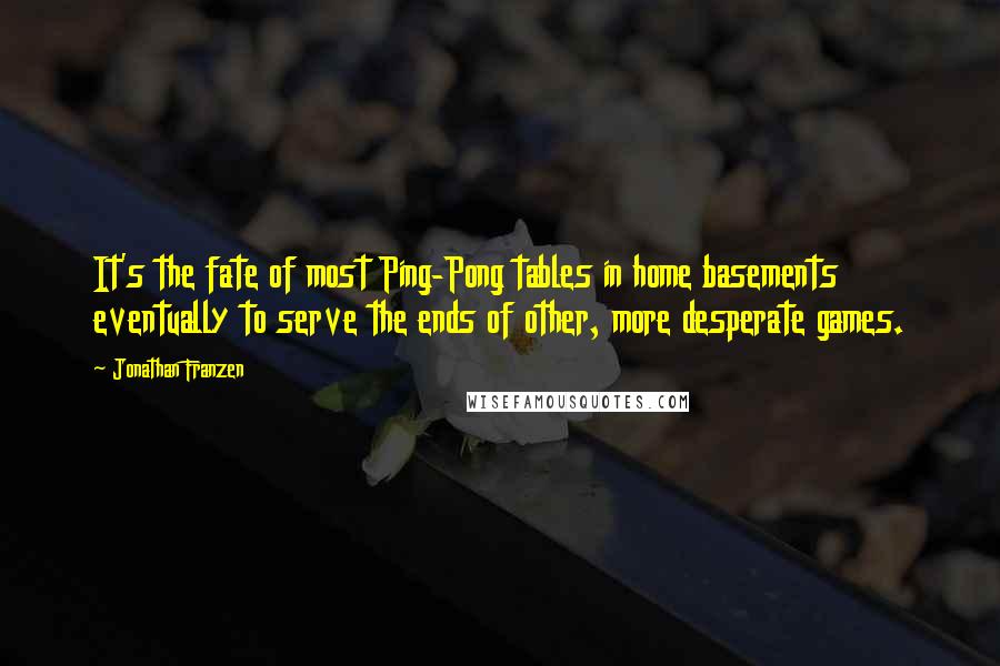 Jonathan Franzen Quotes: It's the fate of most Ping-Pong tables in home basements eventually to serve the ends of other, more desperate games.