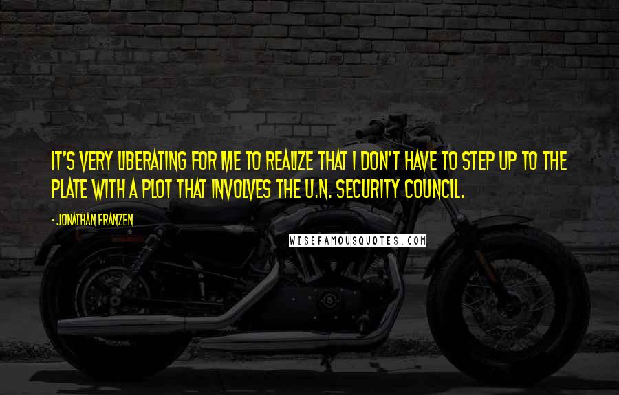 Jonathan Franzen Quotes: It's very liberating for me to realize that I don't have to step up to the plate with a plot that involves the U.N. Security Council.