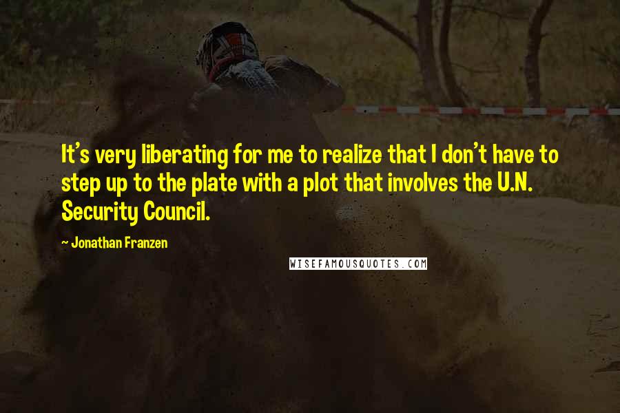 Jonathan Franzen Quotes: It's very liberating for me to realize that I don't have to step up to the plate with a plot that involves the U.N. Security Council.