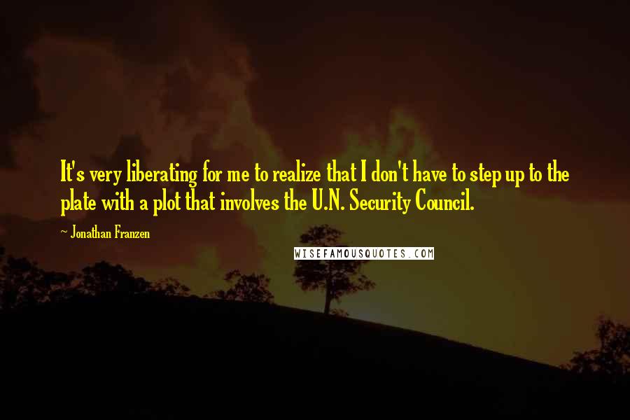 Jonathan Franzen Quotes: It's very liberating for me to realize that I don't have to step up to the plate with a plot that involves the U.N. Security Council.
