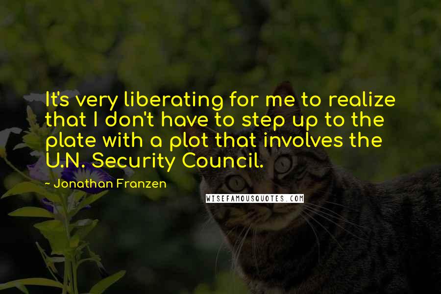 Jonathan Franzen Quotes: It's very liberating for me to realize that I don't have to step up to the plate with a plot that involves the U.N. Security Council.