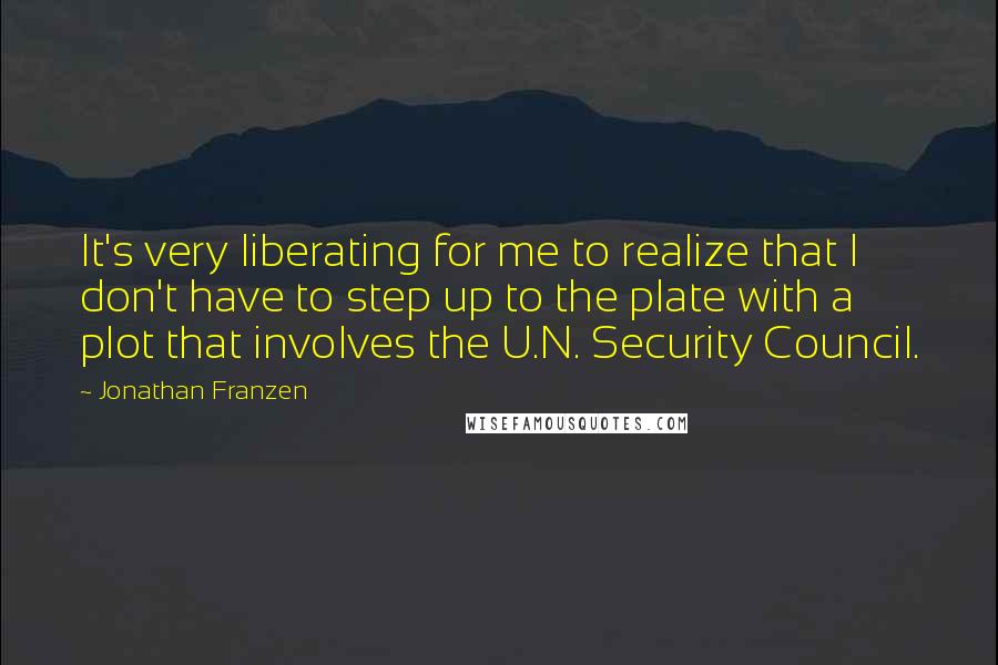 Jonathan Franzen Quotes: It's very liberating for me to realize that I don't have to step up to the plate with a plot that involves the U.N. Security Council.