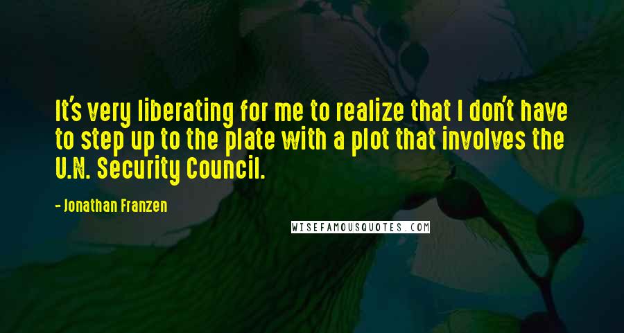 Jonathan Franzen Quotes: It's very liberating for me to realize that I don't have to step up to the plate with a plot that involves the U.N. Security Council.