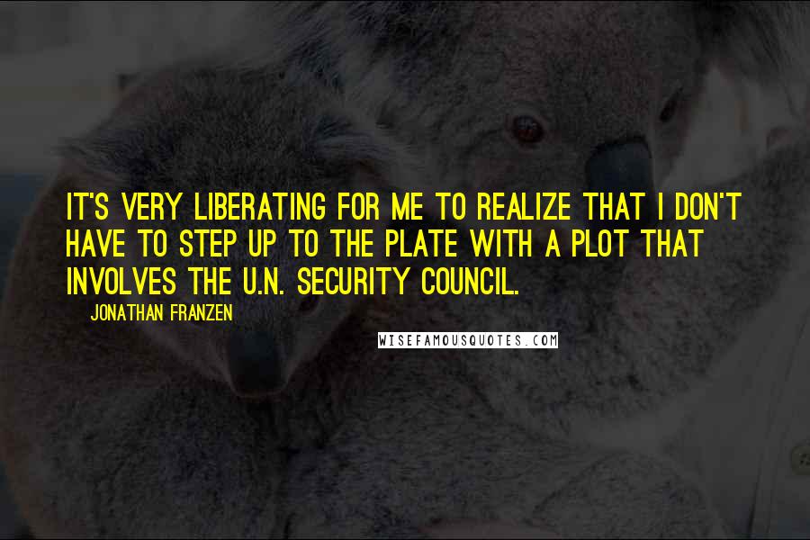 Jonathan Franzen Quotes: It's very liberating for me to realize that I don't have to step up to the plate with a plot that involves the U.N. Security Council.
