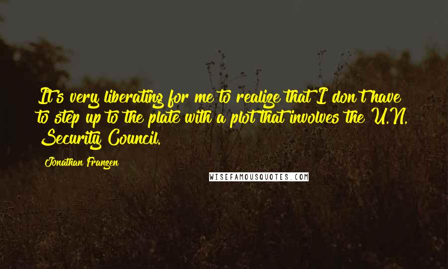 Jonathan Franzen Quotes: It's very liberating for me to realize that I don't have to step up to the plate with a plot that involves the U.N. Security Council.