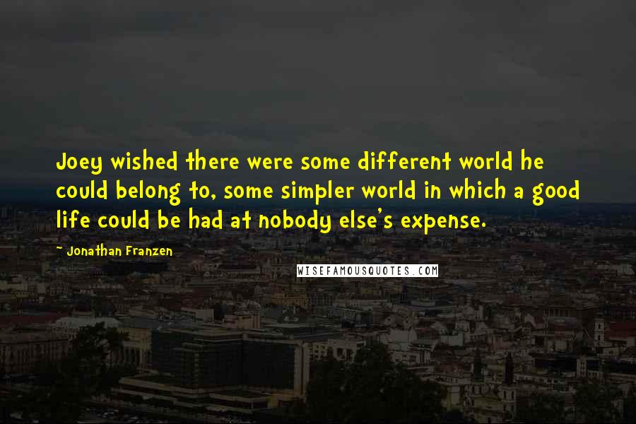 Jonathan Franzen Quotes: Joey wished there were some different world he could belong to, some simpler world in which a good life could be had at nobody else's expense.