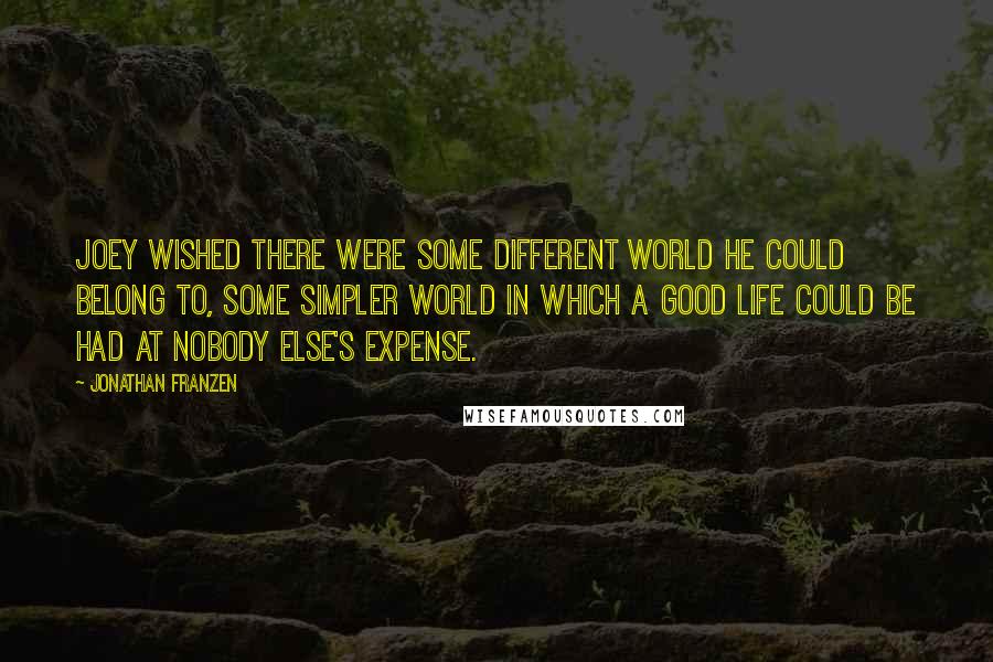 Jonathan Franzen Quotes: Joey wished there were some different world he could belong to, some simpler world in which a good life could be had at nobody else's expense.