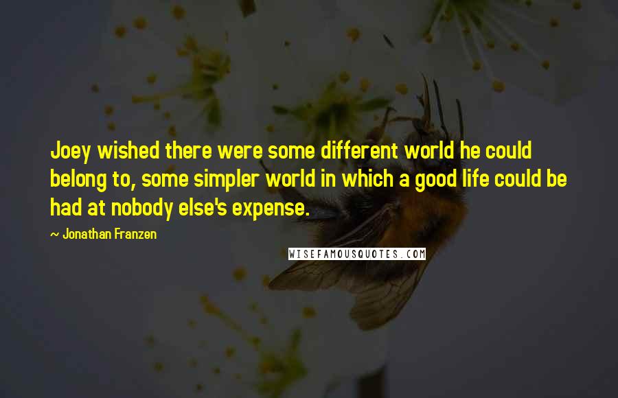 Jonathan Franzen Quotes: Joey wished there were some different world he could belong to, some simpler world in which a good life could be had at nobody else's expense.