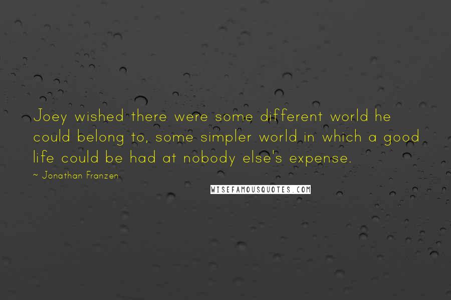 Jonathan Franzen Quotes: Joey wished there were some different world he could belong to, some simpler world in which a good life could be had at nobody else's expense.