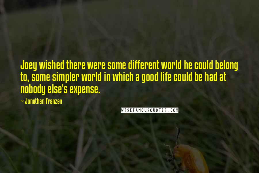 Jonathan Franzen Quotes: Joey wished there were some different world he could belong to, some simpler world in which a good life could be had at nobody else's expense.