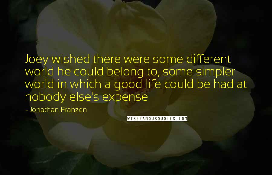 Jonathan Franzen Quotes: Joey wished there were some different world he could belong to, some simpler world in which a good life could be had at nobody else's expense.