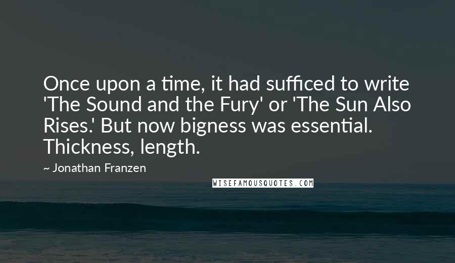 Jonathan Franzen Quotes: Once upon a time, it had sufficed to write 'The Sound and the Fury' or 'The Sun Also Rises.' But now bigness was essential. Thickness, length.