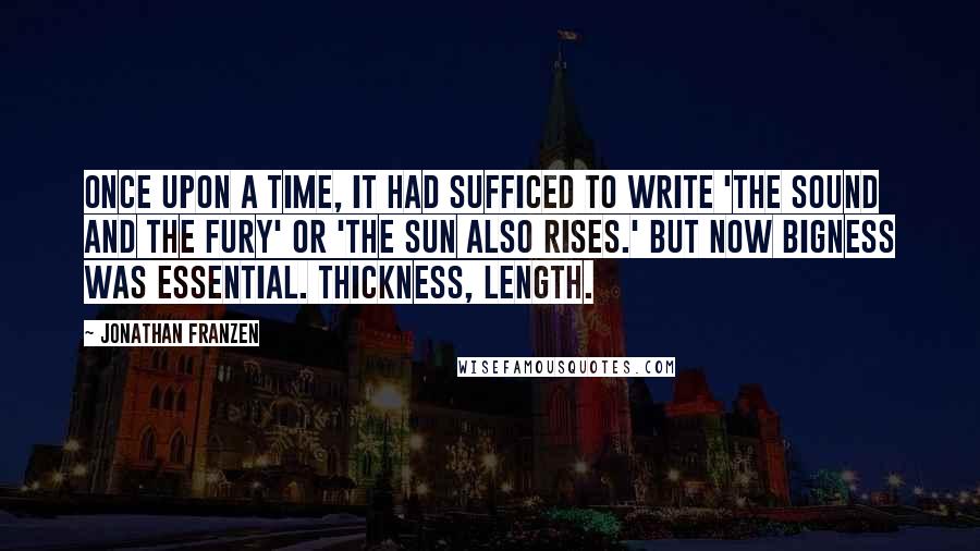 Jonathan Franzen Quotes: Once upon a time, it had sufficed to write 'The Sound and the Fury' or 'The Sun Also Rises.' But now bigness was essential. Thickness, length.