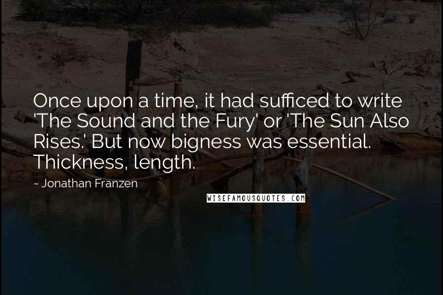 Jonathan Franzen Quotes: Once upon a time, it had sufficed to write 'The Sound and the Fury' or 'The Sun Also Rises.' But now bigness was essential. Thickness, length.