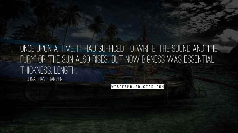 Jonathan Franzen Quotes: Once upon a time, it had sufficed to write 'The Sound and the Fury' or 'The Sun Also Rises.' But now bigness was essential. Thickness, length.