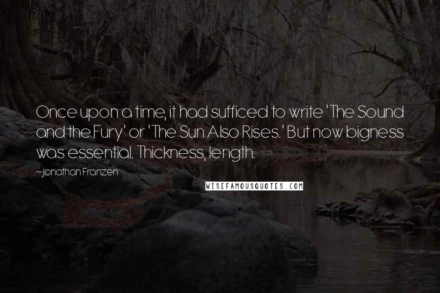 Jonathan Franzen Quotes: Once upon a time, it had sufficed to write 'The Sound and the Fury' or 'The Sun Also Rises.' But now bigness was essential. Thickness, length.